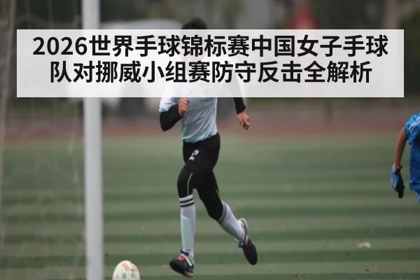 2026世界手球锦标赛中国女子手球队对挪威小组赛防守反击全解析