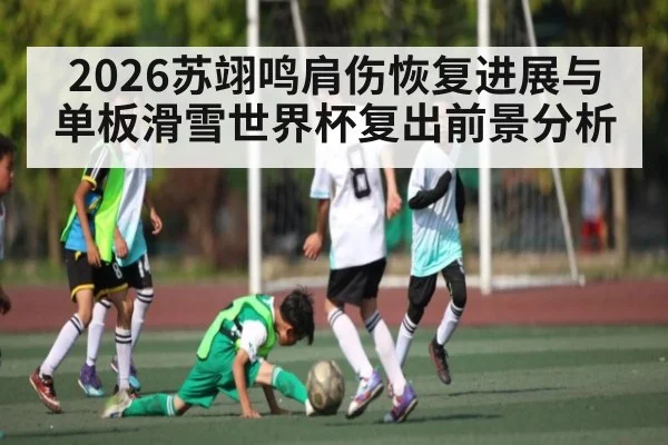 2026苏翊鸣肩伤恢复进展与单板滑雪世界杯复出前景分析